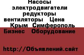 Насосы, электродвигатели, редукторы, вентиляторы › Цена ­ 123 - Крым, Симферополь Бизнес » Оборудование   